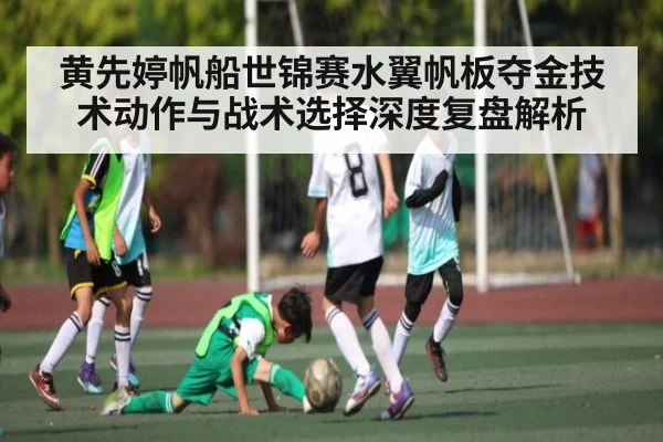 黄先婷帆船世锦赛水翼帆板夺金技术动作与战术选择深度复盘解析