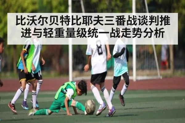 比沃尔贝特比耶夫三番战谈判推进与轻重量级统一战走势分析